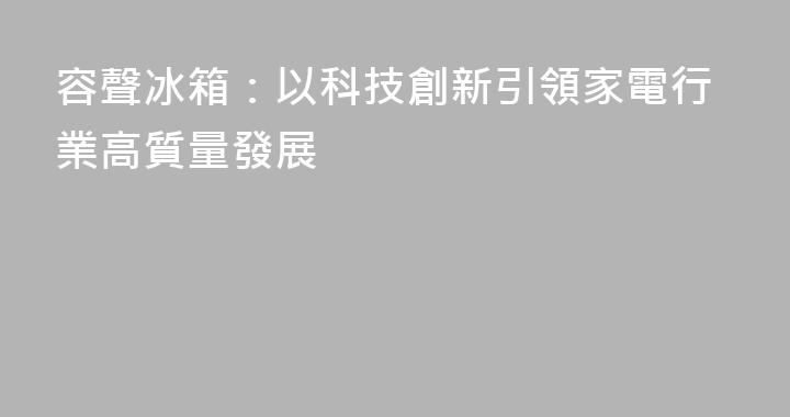 容聲冰箱：以科技創新引領家電行業高質量發展