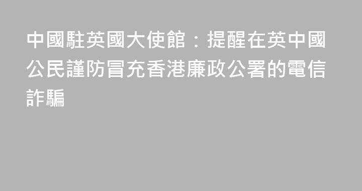 中國駐英國大使館：提醒在英中國公民謹防冒充香港廉政公署的電信詐騙