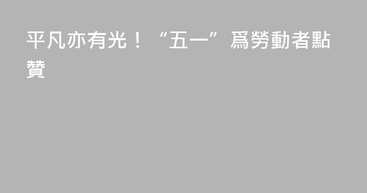 平凡亦有光！“五一”爲勞動者點贊