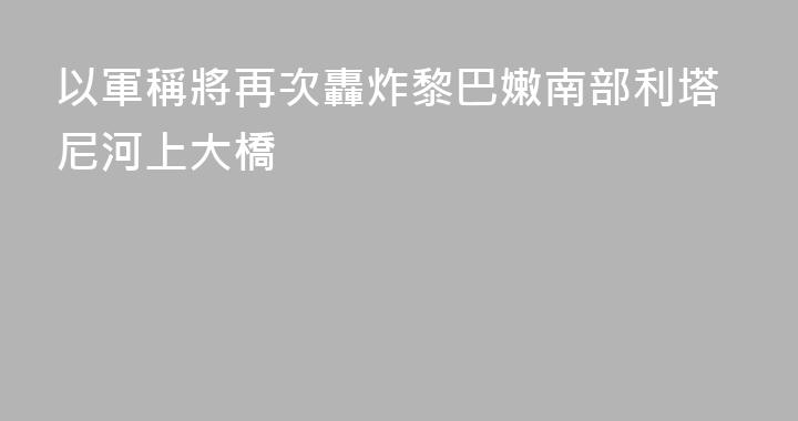 以軍稱將再次轟炸黎巴嫩南部利塔尼河上大橋