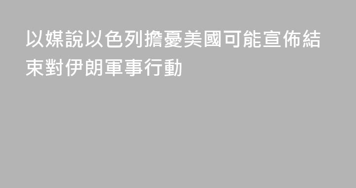 以媒說以色列擔憂美國可能宣佈結束對伊朗軍事行動