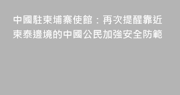 中國駐柬埔寨使館：再次提醒靠近柬泰邊境的中國公民加強安全防範