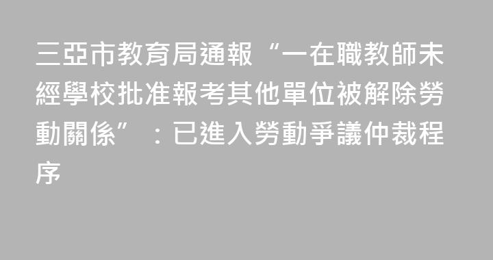 三亞市教育局通報“一在職教師未經學校批准報考其他單位被解除勞動關係”：已進入勞動爭議仲裁程序