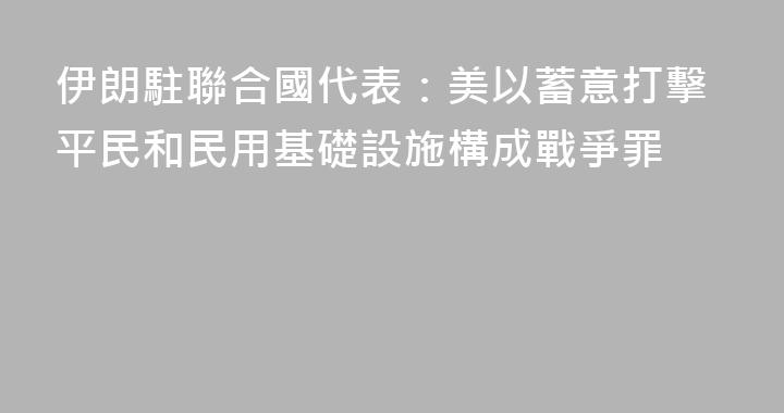 伊朗駐聯合國代表：美以蓄意打擊平民和民用基礎設施構成戰爭罪
