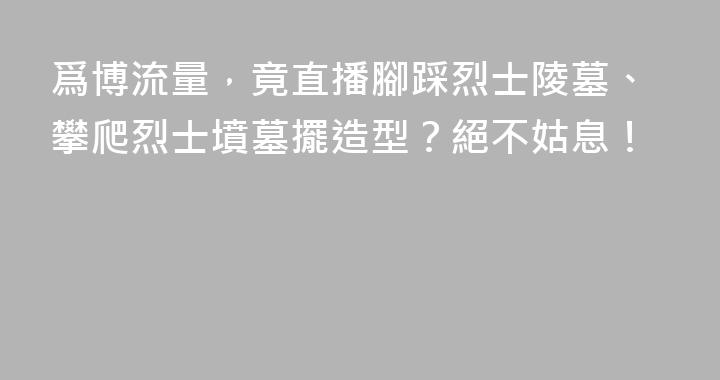 爲博流量，竟直播腳踩烈士陵墓、攀爬烈士墳墓擺造型？絕不姑息！