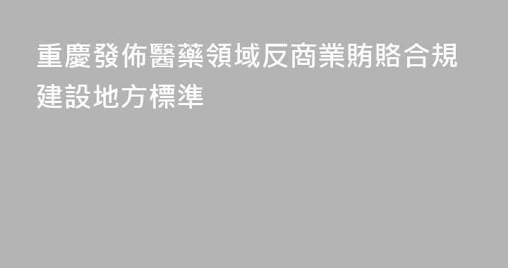 重慶發佈醫藥領域反商業賄賂合規建設地方標準