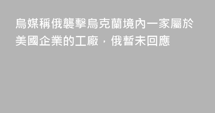 烏媒稱俄襲擊烏克蘭境內一家屬於美國企業的工廠，俄暫未回應