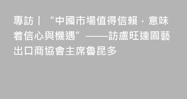 專訪丨“中國市場值得信賴，意味着信心與機遇”——訪盧旺達園藝出口商協會主席魯昆多