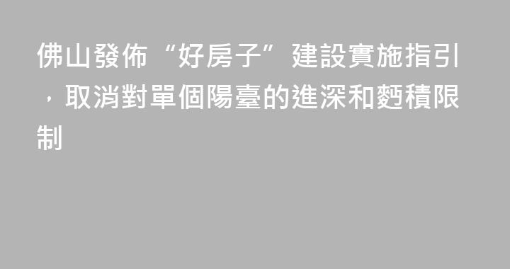 佛山發佈“好房子”建設實施指引，取消對單個陽臺的進深和麪積限制