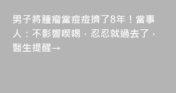 男子將腫瘤當痘痘擠了8年！當事人：不影響喫喝，忍忍就過去了，醫生提醒→