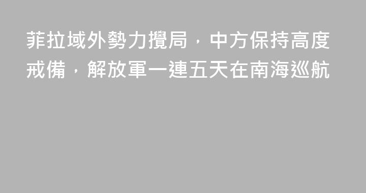 菲拉域外勢力攪局，中方保持高度戒備，解放軍一連五天在南海巡航