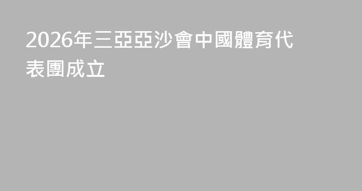 2026年三亞亞沙會中國體育代表團成立