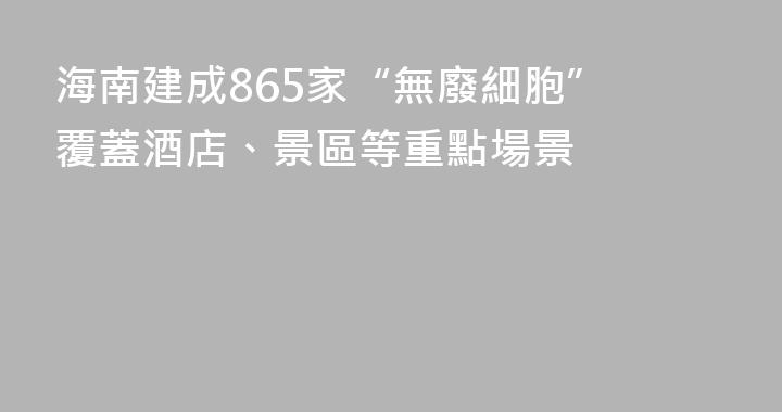海南建成865家“無廢細胞” 覆蓋酒店、景區等重點場景