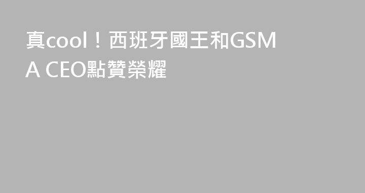 真cool！西班牙國王和GSMA CEO點贊榮耀
