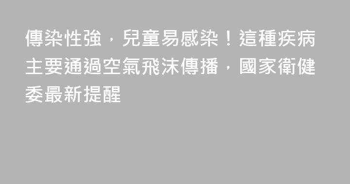 傳染性強，兒童易感染！這種疾病主要通過空氣飛沫傳播，國家衛健委最新提醒