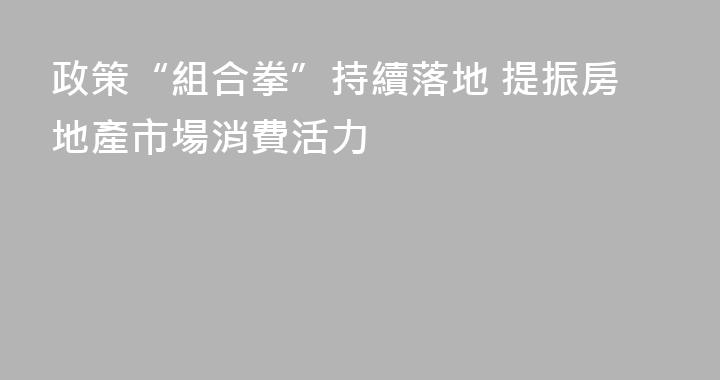 政策“組合拳”持續落地 提振房地產市場消費活力