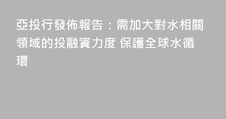 亞投行發佈報告：需加大對水相關領域的投融資力度 保護全球水循環
