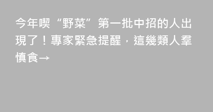 今年喫“野菜”第一批中招的人出現了！專家緊急提醒，這幾類人羣慎食→