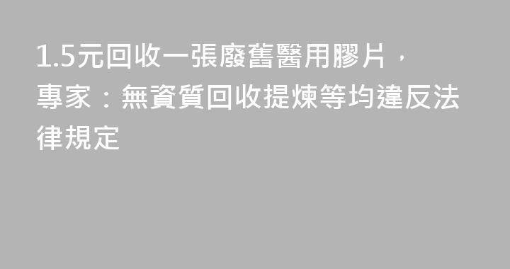 1.5元回收一張廢舊醫用膠片，專家：無資質回收提煉等均違反法律規定