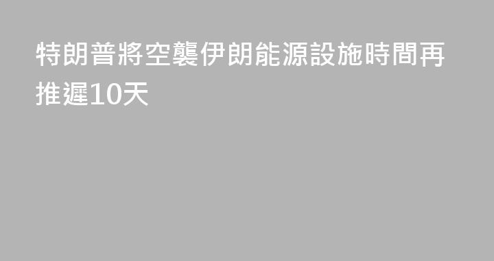 特朗普將空襲伊朗能源設施時間再推遲10天