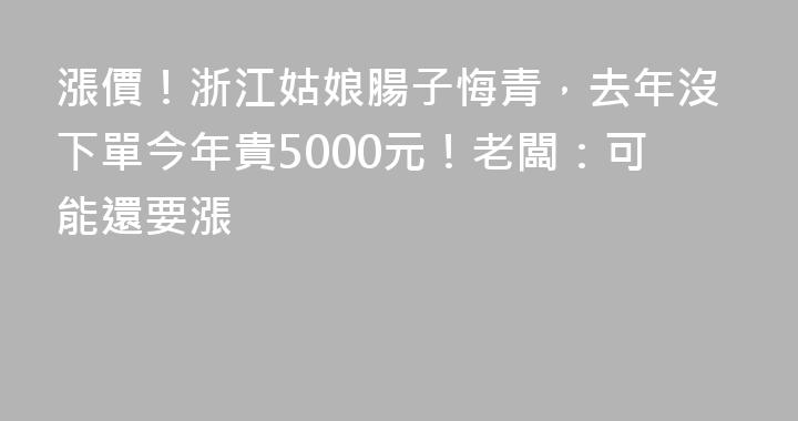 漲價！浙江姑娘腸子悔青，去年沒下單今年貴5000元！老闆：可能還要漲