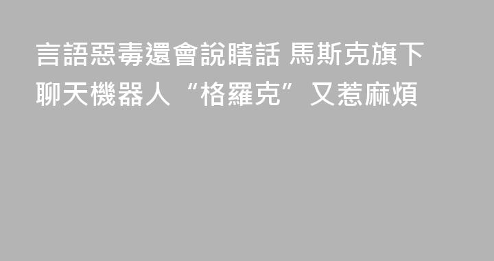 言語惡毒還會說瞎話 馬斯克旗下聊天機器人“格羅克”又惹麻煩
