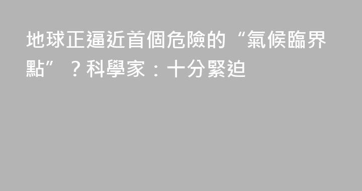 地球正逼近首個危險的“氣候臨界點”？科學家：十分緊迫
