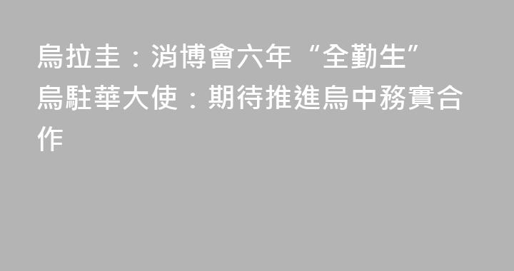烏拉圭：消博會六年“全勤生” 烏駐華大使：期待推進烏中務實合作