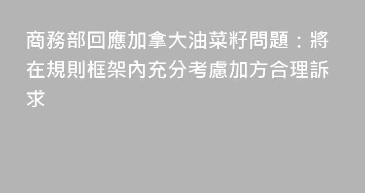 商務部回應加拿大油菜籽問題：將在規則框架內充分考慮加方合理訴求