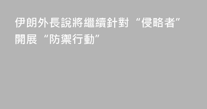 伊朗外長說將繼續針對“侵略者”開展“防禦行動”