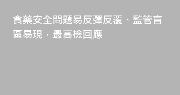 食藥安全問題易反彈反覆、監管盲區易現，最高檢回應