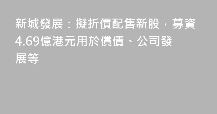 新城發展：擬折價配售新股，募資4.69億港元用於償債、公司發展等