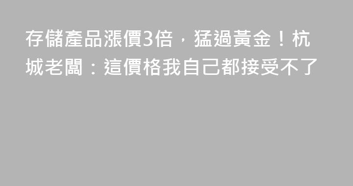 存儲產品漲價3倍，猛過黃金！杭城老闆：這價格我自己都接受不了