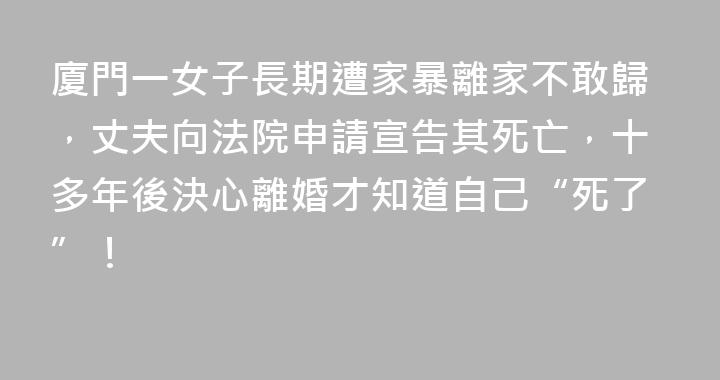 廈門一女子長期遭家暴離家不敢歸，丈夫向法院申請宣告其死亡，十多年後決心離婚才知道自己“死了”！