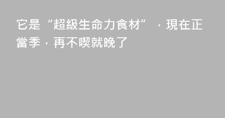 它是“超級生命力食材”，現在正當季，再不喫就晚了