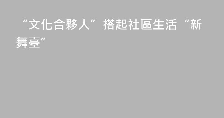 “文化合夥人”搭起社區生活“新舞臺”