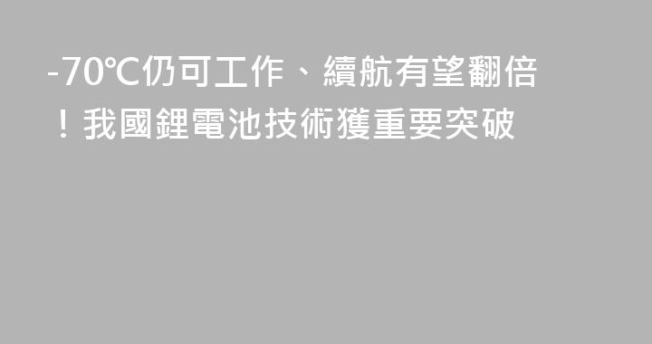 -70℃仍可工作、續航有望翻倍！我國鋰電池技術獲重要突破