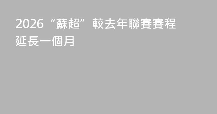 2026“蘇超”較去年聯賽賽程延長一個月