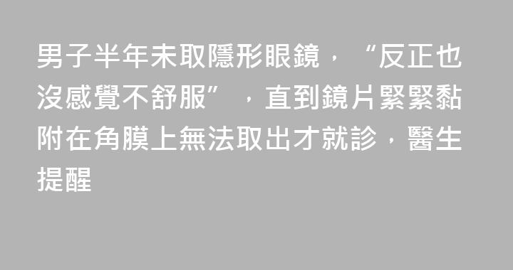 男子半年未取隱形眼鏡，“反正也沒感覺不舒服”，直到鏡片緊緊黏附在角膜上無法取出才就診，醫生提醒