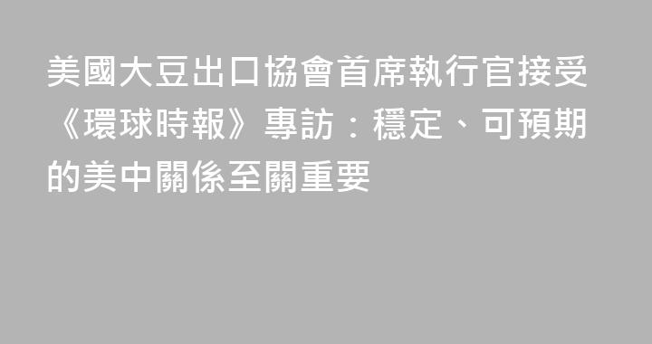 美國大豆出口協會首席執行官接受《環球時報》專訪：穩定、可預期的美中關係至關重要