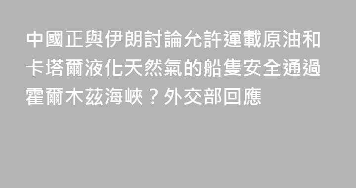 中國正與伊朗討論允許運載原油和卡塔爾液化天然氣的船隻安全通過霍爾木茲海峽？外交部回應