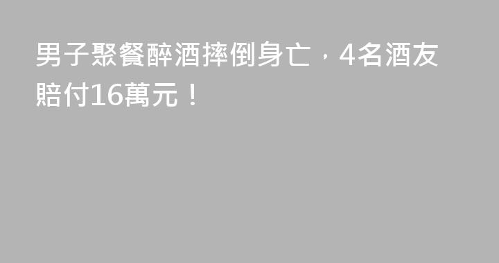 男子聚餐醉酒摔倒身亡，4名酒友賠付16萬元！