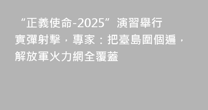 “正義使命-2025”演習舉行實彈射擊，專家：把臺島圍個遍，解放軍火力網全覆蓋
