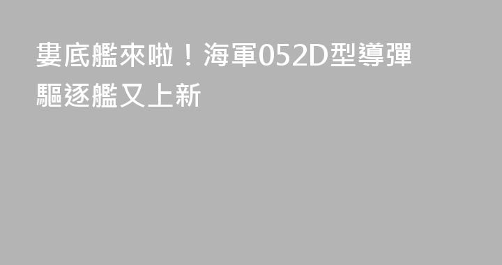 婁底艦來啦！海軍052D型導彈驅逐艦又上新