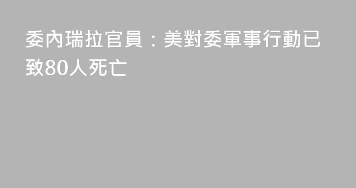 委內瑞拉官員：美對委軍事行動已致80人死亡