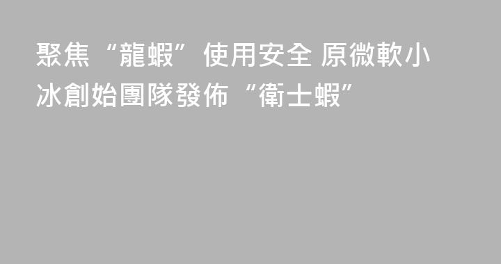 聚焦“龍蝦”使用安全 原微軟小冰創始團隊發佈“衛士蝦”