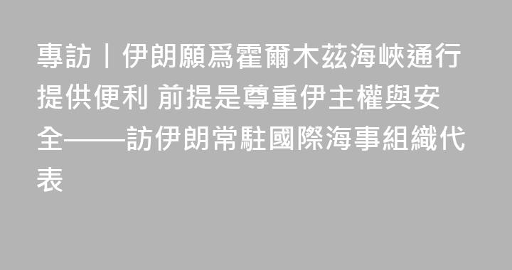 專訪丨伊朗願爲霍爾木茲海峽通行提供便利 前提是尊重伊主權與安全——訪伊朗常駐國際海事組織代表