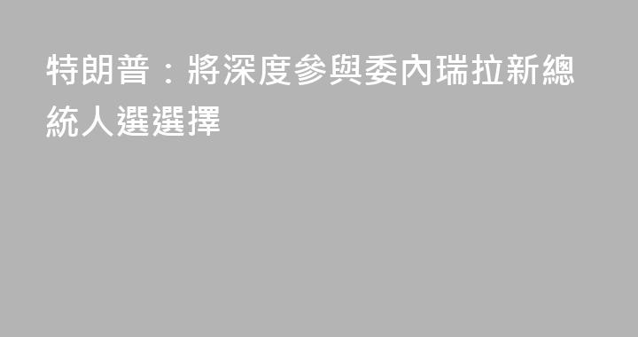特朗普：將深度參與委內瑞拉新總統人選選擇