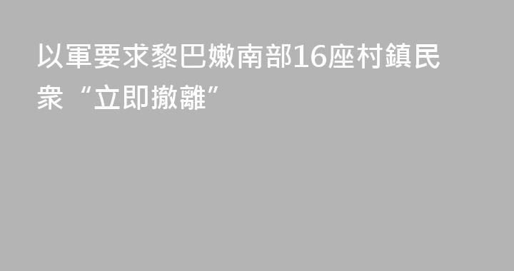 以軍要求黎巴嫩南部16座村鎮民衆“立即撤離”
