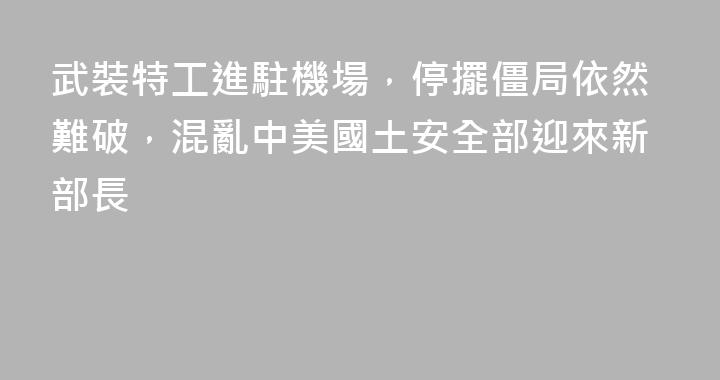 武裝特工進駐機場，停擺僵局依然難破，混亂中美國土安全部迎來新部長